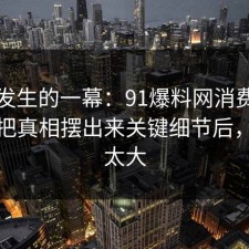刚刚发生的一幕：91爆料网消费维权这波把真相摆出来关键细节后，后劲太大