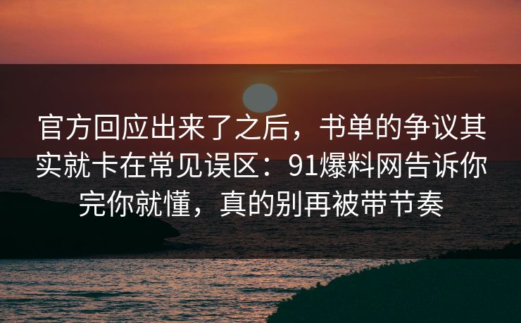 官方回应出来了之后，书单的争议其实就卡在常见误区：91爆料网告诉你完你就懂，真的别再被带节奏  第1张