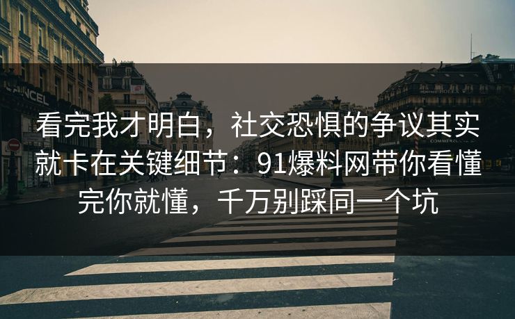 看完我才明白，社交恐惧的争议其实就卡在关键细节：91爆料网带你看懂完你就懂，千万别踩同一个坑