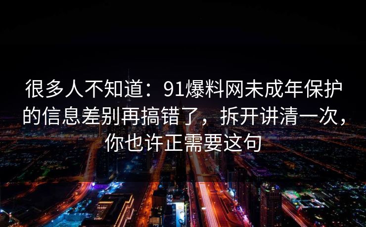 很多人不知道：91爆料网未成年保护的信息差别再搞错了，拆开讲清一次，你也许正需要这句