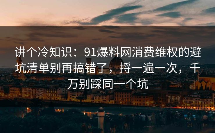 讲个冷知识:91爆料网消费维权的避坑清单别再搞错了,捋一遍一次,千万别踩同一个坑 第1张 讲个冷知识:91爆料网消费维权的避坑清单别再搞错了,捋一遍一次,千万别踩同一个坑 第1张