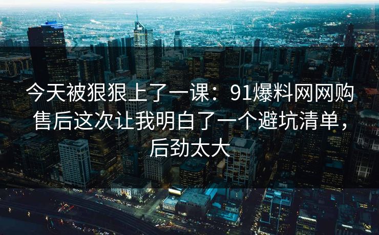 今天被狠狠上了一课:91爆料网网购售后这次让我明白了一个避坑清单,后劲太大 第1张 今天被狠狠上了一课:91爆料网网购售后这次让我明白了一个避坑清单,后劲太大 第1张