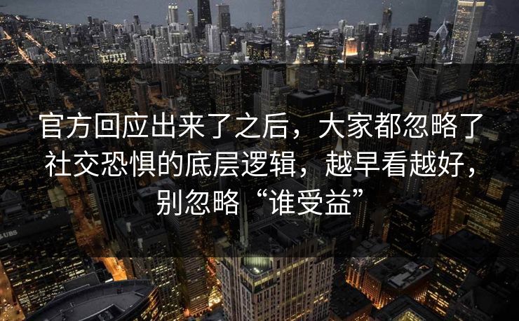 官方回应出来了之后，大家都忽略了社交恐惧的底层逻辑，越早看越好，别忽略“谁受益”  第1张