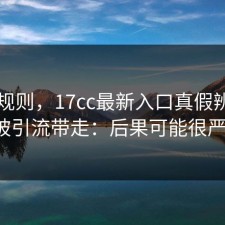 隐藏规则，17cc最新入口真假辨别别再被引流带走：后果可能很严重。