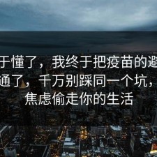 我终于懂了，我终于把疫苗的避坑清单想通了，千万别踩同一个坑，别让焦虑偷走你的生活