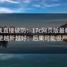 看完我直接破防：17c网页版最新动态不是越新越好：后果可能很严重。