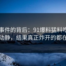 91大事件的背后：91爆料猛料吃瓜看着没动静，结果真正炸开的都在后面