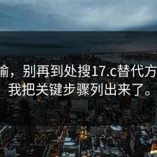我认输，别再到处搜17.c替代方案了：我把关键步骤列出来了。