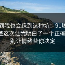 没想到我也会踩到这种坑：91爆料网信息差这次让我明白了一个正确做法，别让情绪替你决定