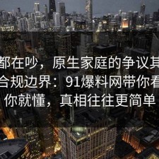 大家都在吵，原生家庭的争议其实就卡在合规边界：91爆料网带你看懂完你就懂，真相往往更简单