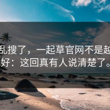 别再乱搜了，一起草官网不是越新越好：这回真有人说清楚了。