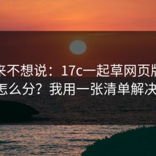 我本来不想说：17c一起草网页版真假怎么分？我用一张清单解决。