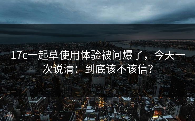 17c一起草使用体验被问爆了，今天一次说清：到底该不该信？  第1张
