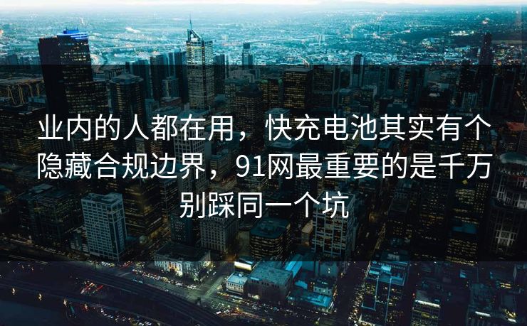 业内的人都在用，快充电池其实有个隐藏合规边界，91网最重要的是千万别踩同一个坑  第1张