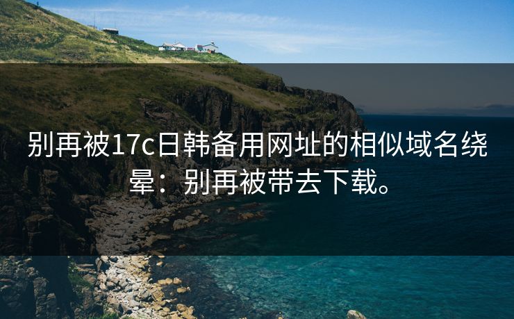 别再被17c日韩备用网址的相似域名绕晕：别再被带去下载。