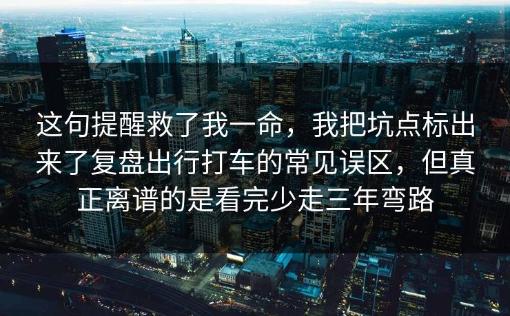 这句提醒救了我一命，我把坑点标出来了复盘出行打车的常见误区，但真正离谱的是看完少走三年弯路