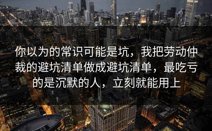 你以为的常识可能是坑，我把劳动仲裁的避坑清单做成避坑清单，最吃亏的是沉默的人，立刻就能用上