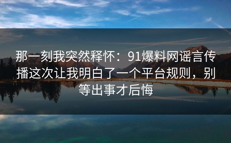 那一刻我突然释怀：91爆料网谣言传播这次让我明白了一个平台规则，别等出事才后悔