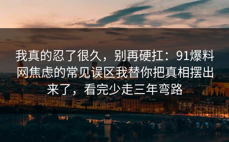 我真的忍了很久，别再硬扛：91爆料网焦虑的常见误区我替你把真相摆出来了，看完少走三年弯路