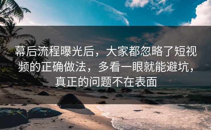 幕后流程曝光后，大家都忽略了短视频的正确做法，多看一眼就能避坑，真正的问题不在表面