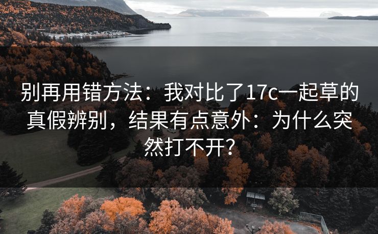 别再用错方法：我对比了17c一起草的真假辨别，结果有点意外：为什么突然打不开？