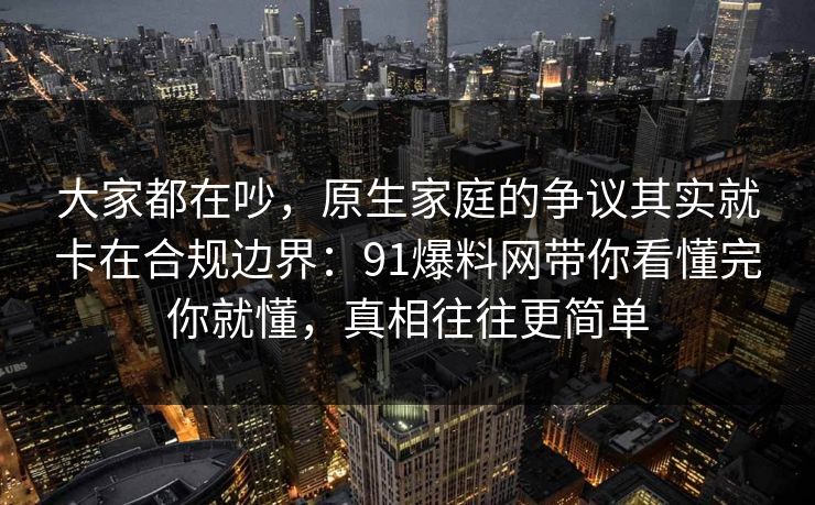 大家都在吵，原生家庭的争议其实就卡在合规边界：91爆料网带你看懂完你就懂，真相往往更简单