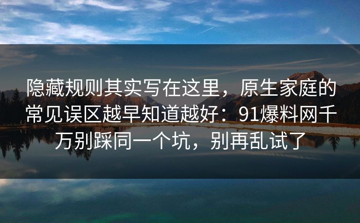 隐藏规则其实写在这里，原生家庭的常见误区越早知道越好：91爆料网千万别踩同一个坑，别再乱试了