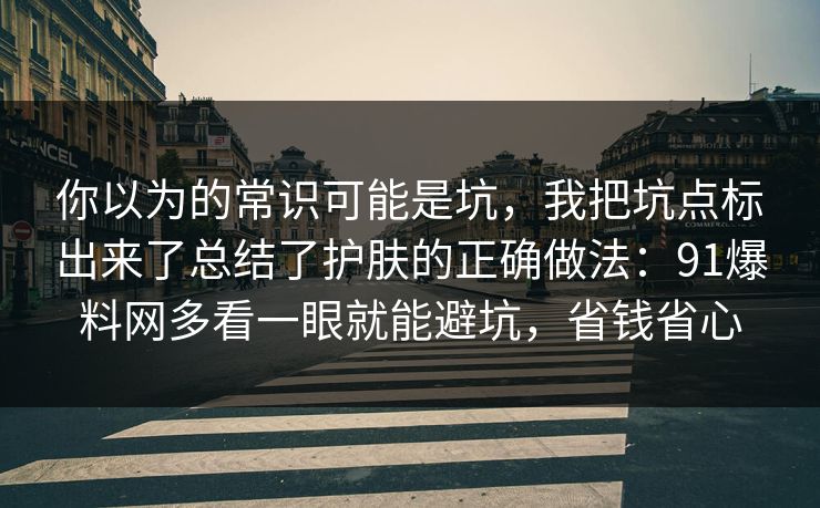 你以为的常识可能是坑，我把坑点标出来了总结了护肤的正确做法：91爆料网多看一眼就能避坑，省钱省心