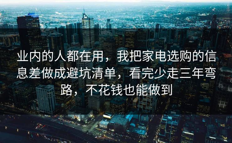 业内的人都在用，我把家电选购的信息差做成避坑清单，看完少走三年弯路，不花钱也能做到
