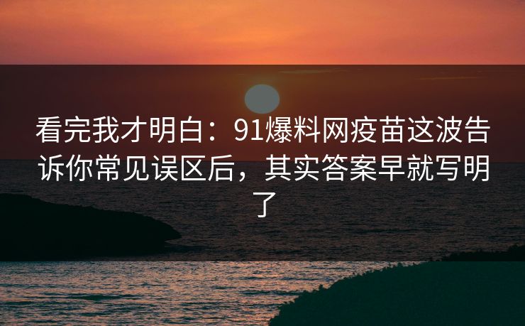 看完我才明白：91爆料网疫苗这波告诉你常见误区后，其实答案早就写明了