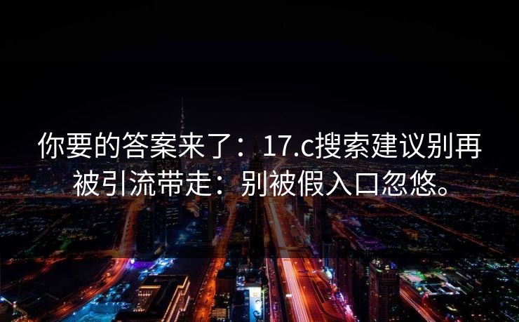你要的答案来了：17.c搜索建议别再被引流带走：别被假入口忽悠。