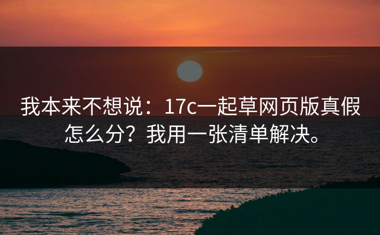 我本来不想说：17c一起草网页版真假怎么分？我用一张清单解决。