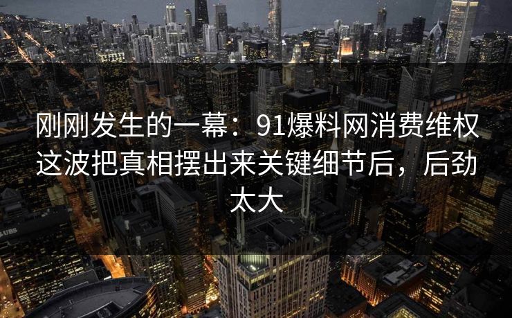刚刚发生的一幕:91爆料网消费维权这波把真相摆出来关键细节后,后劲太大 第1张 刚刚发生的一幕:91爆料网消费维权这波把真相摆出来关键细节后,后劲太大 第1张