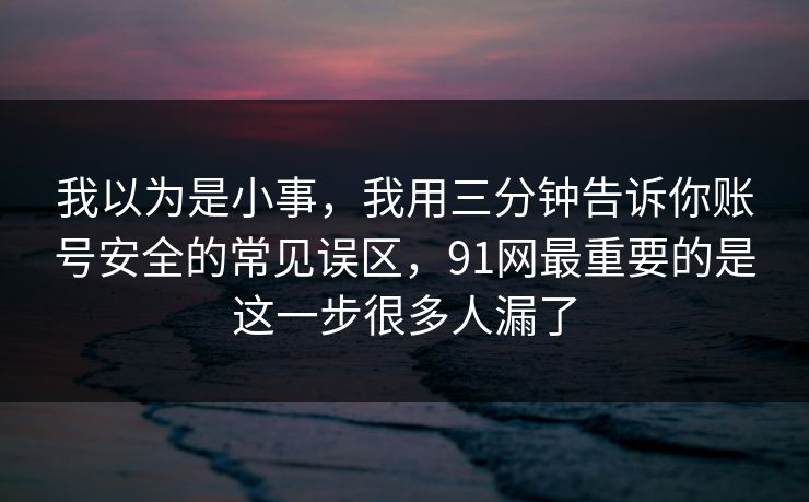 我以为是小事,我用三分钟告诉你账号安全的常见误区,91网最重要的是这一步很多人漏了 第1张 我以为是小事,我用三分钟告诉你账号安全的常见误区,91网最重要的是这一步很多人漏了 第1张
