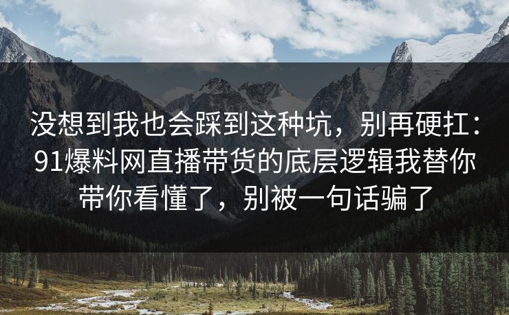 没想到我也会踩到这种坑,别再硬扛:91爆料网直播带货的底层逻辑我替你带你看懂了,别被一句话骗了 第1张 没想到我也会踩到这种坑,别再硬扛:91爆料网直播带货的底层逻辑我替你带你看懂了,别被一句话骗了 第1张