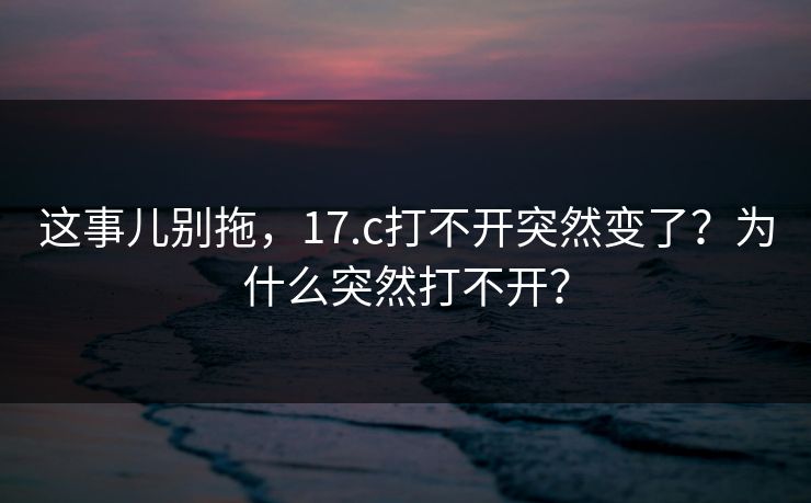 这事儿别拖，17.c打不开突然变了？为什么突然打不开？  第1张