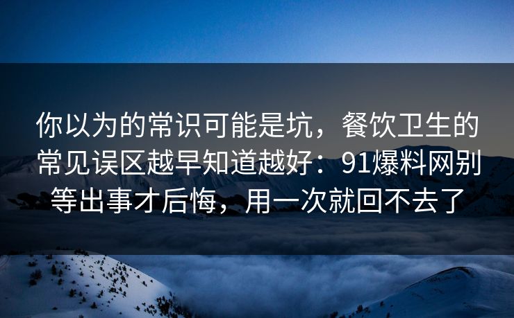 你以为的常识可能是坑,餐饮卫生的常见误区越早知道越好:91爆料网别等出事才后悔,用一次就回不去了 第1张 你以为的常识可能是坑,餐饮卫生的常见误区越早知道越好:91爆料网别等出事才后悔,用一次就回不去了 第1张