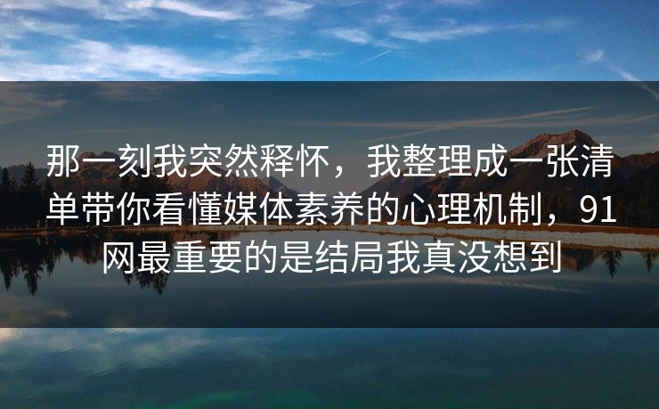 那一刻我突然释怀，我整理成一张清单带你看懂媒体素养的心理机制，91网最重要的是结局我真没想到  第1张