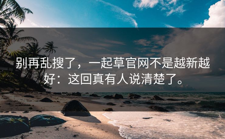 别再乱搜了,一起草官网不是越新越好:这回真有人说清楚了。 第1张 别再乱搜了,一起草官网不是越新越好:这回真有人说清楚了。 第1张