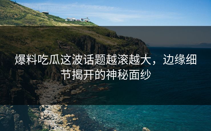 爆料吃瓜这波话题越滚越大,边缘细节揭开的神秘面纱 第1张 爆料吃瓜这波话题越滚越大,边缘细节揭开的神秘面纱 第1张